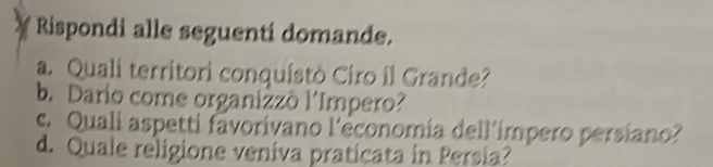 Rispondi alle seguenti domande. 
a. Quali territori conquistò Ciro íl Grande? 
b. Dario come organizzò l'Impero? 
c. Quali aspetti favorivano l'économía dell'ímpero persiano? 
d. Quale religione veniva praticata in Persia?