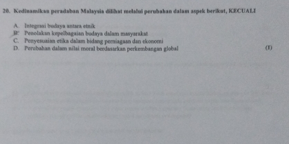 Kedinamikan peradaban Malaysia dilihat melalui perubahan dalam aspek berikut, KECUALI
A. Integrasi budaya antara etnik
B: Penolakan kepelbagaian budaya dalam masyarakat
C. Penyesuaian etika dalam bidang perniagaan dan ekonomi
D. Perubahan dalam nilai moral berdasarkan perkembangan global (1)