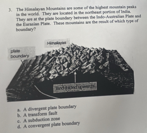 The Himalayan Mountains are some of the highest mountain peaks
in the world. They are located in the northeast portion of India.
They are at the plate boundary between the Indo-Australian Plate and
the Eurasian Plate. These mountains are the result of which type of
boundary?
a. A divergent plate boundary
b. A transform fault
c. A subduction zone
d. A convergent plate boundary