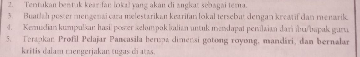 Tentukan bentuk kearifan lokal yang akan di angkat sebagai tema. 
3. Buatlah poster mengenai cara melestarikan kearifan lokal tersebut dengan kreatif dan menarik. 
4. Kemudian kumpulkan hasil poster kelompok kalian untuk mendapat penilaian dari ibu/bapak guru 
5. Terapkan Profil Pelajar Pancasila berupa dimensi gotong royong, mandiri, dan bernalar 
kritis dalam mengerjakan tugas di atas.