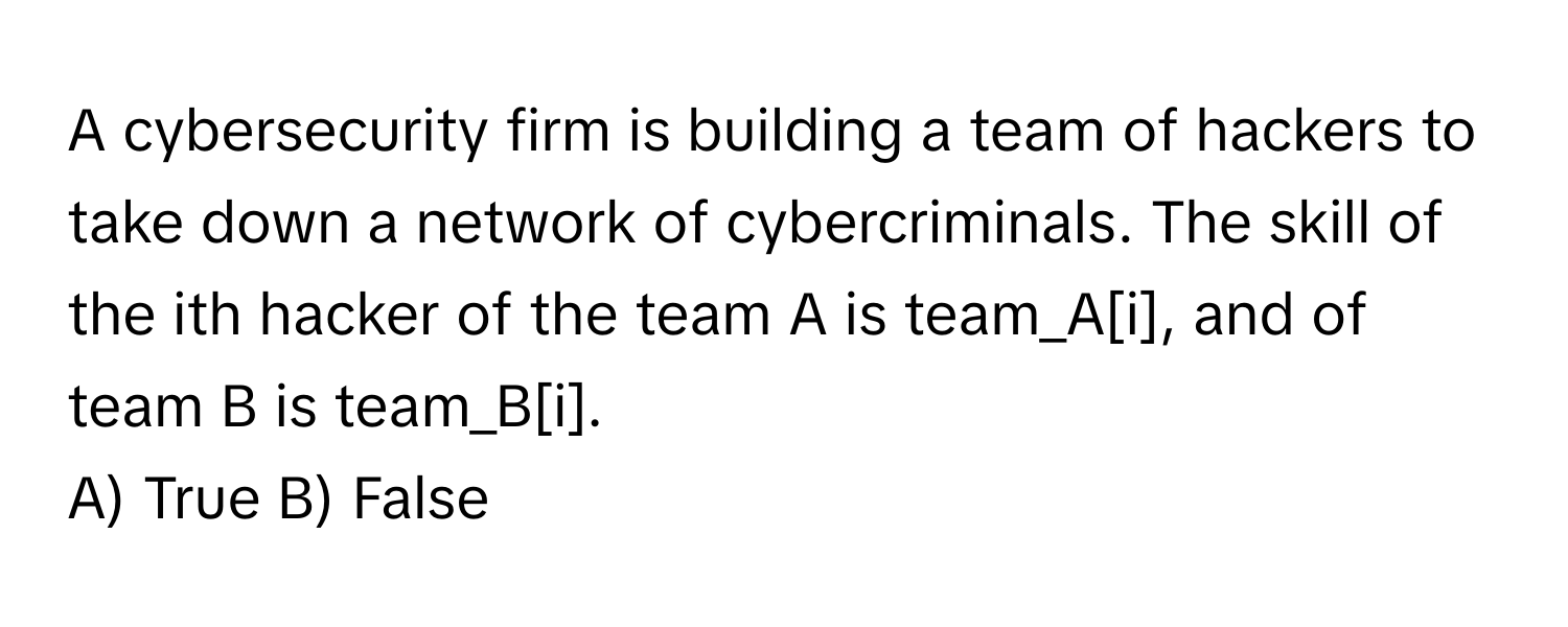 A cybersecurity firm is building a team of hackers to take down a network of cybercriminals. The skill of the ith hacker of the team A is team_A[i], and of team B is team_B[i]. 

A) True B) False