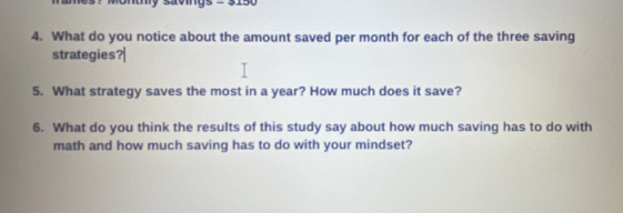 saomys 
4. What do you notice about the amount saved per month for each of the three saving 
strategies 
5. What strategy saves the most in a year? How much does it save? 
6. What do you think the results of this study say about how much saving has to do with 
math and how much saving has to do with your mindset?