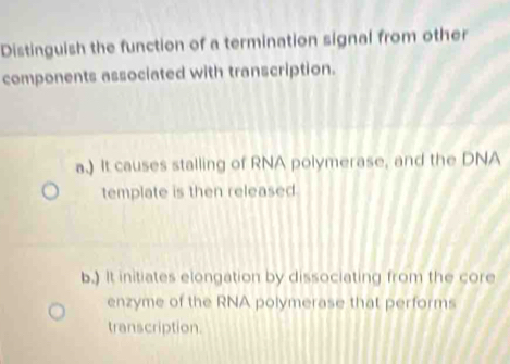 Distinguish the function of a termination signal from other
components associated with transcription.
a.) It causes stalling of RNA polymerase, and the DNA
template is then released
b.) It initiates elongation by dissociating from the core
enzyme of the RNA polymerase that performs
transcription.