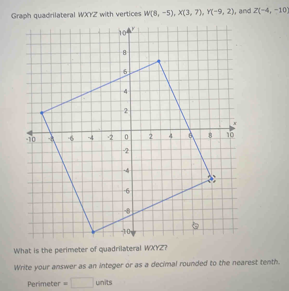 Graph quadrilateral WXYZ with vertices W(8,-5), X(3,7), Y(-9,2) , and Z(-4,-10)
What is the perimeter of quadrilateral WXYZ? 
Write your answer as an integer or as a decimal rounded to the nearest tenth. 
Perimeter =□ units