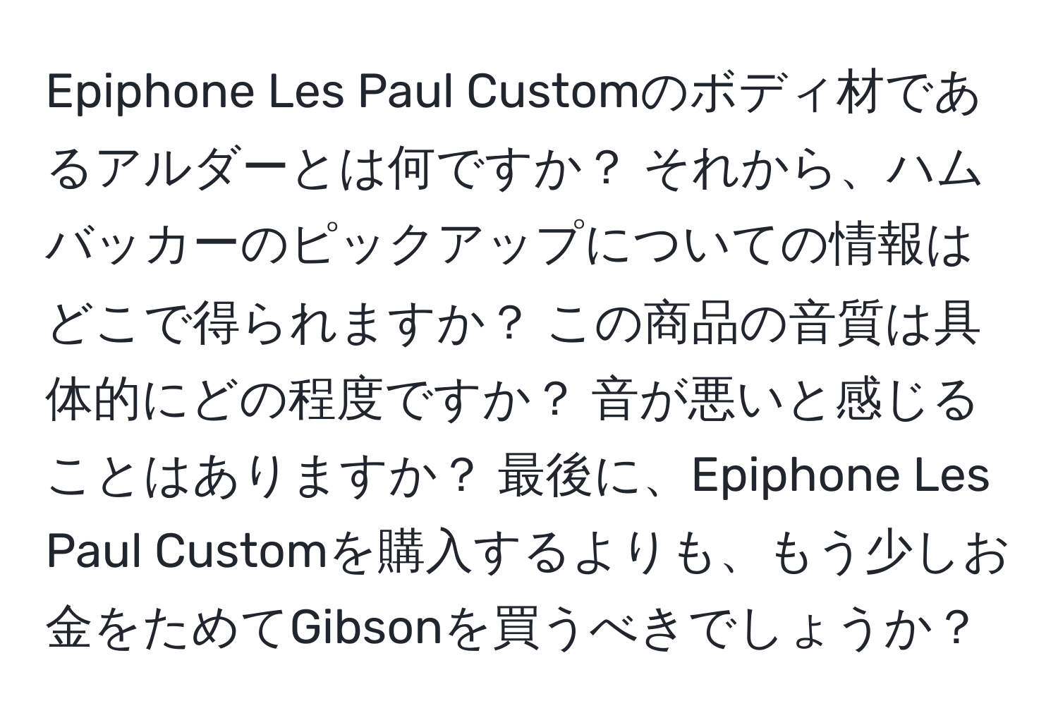 Epiphone Les Paul Customのボディ材であるアルダーとは何ですか？ それから、ハムバッカーのピックアップについての情報はどこで得られますか？ この商品の音質は具体的にどの程度ですか？ 音が悪いと感じることはありますか？ 最後に、Epiphone Les Paul Customを購入するよりも、もう少しお金をためてGibsonを買うべきでしょうか？