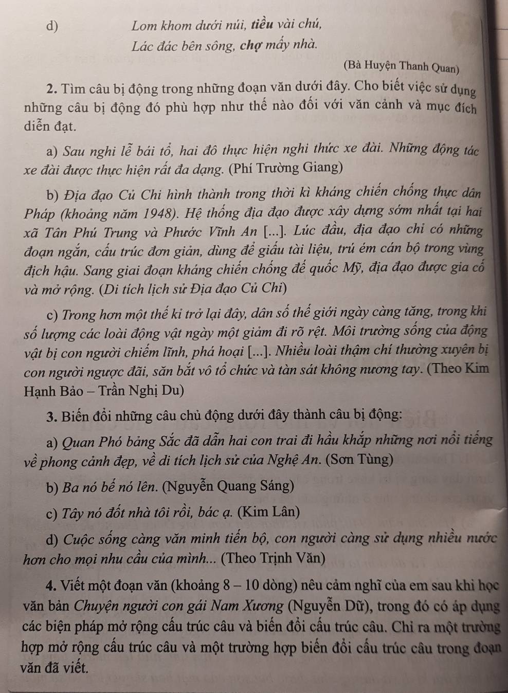 Lom khom dưới núi, tiều vài chú,
Lác đác bên sông, chợ mấy nhà.
(Bà Huyện Thanh Quan)
2. Tìm câu bị động trong những đoạn văn dưới đây. Cho biết việc sử dụng
những câu bị động đó phù hợp như thế nào đối với văn cảnh và mục đích
diễn đạt.
a) Sau nghi lễ bái tổ, hai đô thực hiện nghi thức xe đài. Những động tác
xe đài được thực hiện rất đa dạng. (Phí Trường Giang)
b) Địa đạo Củ Chi hình thành trong thời kì kháng chiến chống thực dân
Pháp (khoảng năm 1948). Hệ thống địa đạo được xây dựng sớm nhất tại hai
xã Tân Phú Trung và Phước Vĩnh An [...]. Lúc đầu, địa đạo chi có những
đoạn ngắn, cấu trúc đơn giản, dùng để giấu tài liệu, trú ém cán bộ trong vùng
địch hậu. Sang giai đoạn kháng chiến chống đế quốc Mỹ, địa đạo được gia cố
và mở rộng. (Di tích lịch sử Địa đạo Củ Chi)
c) Trong hơn một thế ki trở lại đây, dân số thế giới ngày càng tăng, trong khi
số lượng các loài động vật ngày một giảm đi rõ rệt. Môi trường sống của động
vật bị con người chiếm lĩnh, phá hoại [...]. Nhiều loài thậm chí thường xuyên bị
con người ngược đãi, săn bắt vô tổ chức và tàn sát không nương tay. (Theo Kim
Hạnh Bảo - Trần Nghị Du)
3. Biến đổi những câu chủ động dưới đây thành câu bị động:
a) Quan Phó bảng Sắc đã dẫn hai con trai đi hầu khắp những nơi nổi tiếng
về phong cảnh đẹp, về di tích lịch sử của Nghệ An. (Sơn Tùng)
b) Ba nó bế nó lên. (Nguyễn Quang Sáng)
c) Tây nó đốt nhà tôi rồi, bác ạ. (Kim Lân)
d) Cuộc sống càng văn minh tiến bộ, con người càng sử dụng nhiều nước
hơn cho mọi nhu cầu của mình... (Theo Trịnh Văn)
4. Viết một đoạn văn (khoảng 8 - 10 dòng) nêu cảm nghĩ của em sau khi học
văn bản Chuyện người con gái Nam Xương (Nguyễn Dữ), trong đó có áp dụng
các biện pháp mở rộng cấu trúc câu và biến đổi cấu trúc câu. Chỉ ra một trường
hợp mở rộng cấu trúc câu và một trường hợp biến đổi cầu trúc câu trong đoạn
văn đã viết.