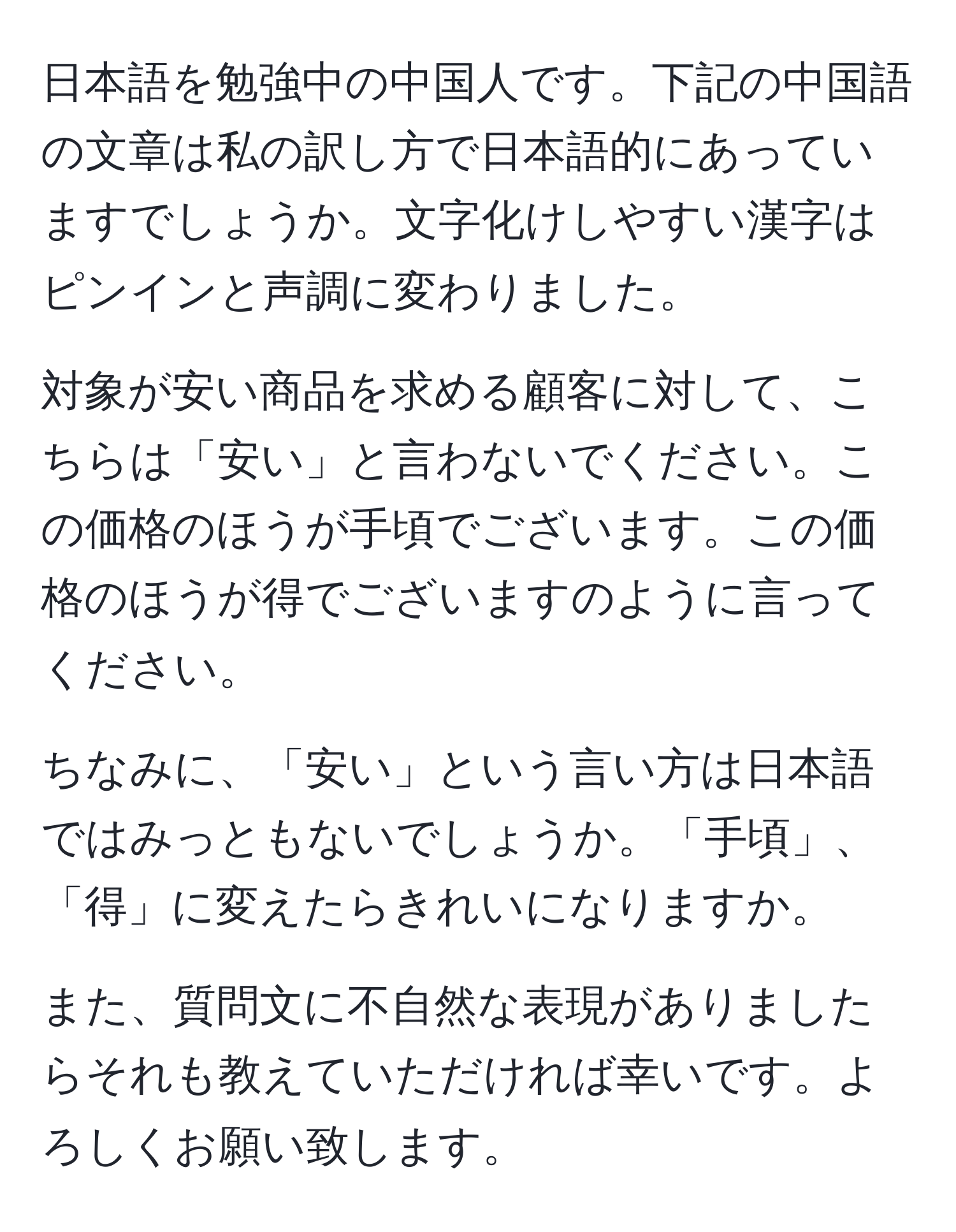 日本語を勉強中の中国人です。下記の中国語の文章は私の訳し方で日本語的にあっていますでしょうか。文字化けしやすい漢字はピンインと声調に変わりました。

対象が安い商品を求める顧客に対して、こちらは「安い」と言わないでください。この価格のほうが手頃でございます。この価格のほうが得でございますのように言ってください。

ちなみに、「安い」という言い方は日本語ではみっともないでしょうか。「手頃」、「得」に変えたらきれいになりますか。

また、質問文に不自然な表現がありましたらそれも教えていただければ幸いです。よろしくお願い致します。