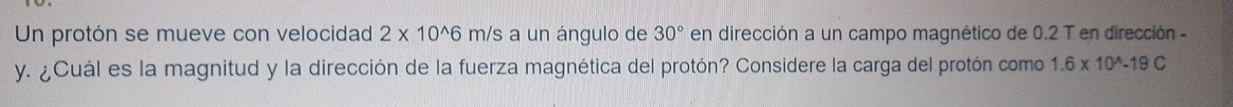 Un protón se mueve con velocidad 2* 10^(wedge)6m/ /s a un ángulo de 30° en dirección a un campo magnético de 0.2 T en dirección -
y. ¿Cuál es la magnitud y la dirección de la fuerza magnética del protón? Considere la carga del protón como 1.6* 10^(wedge)-19C