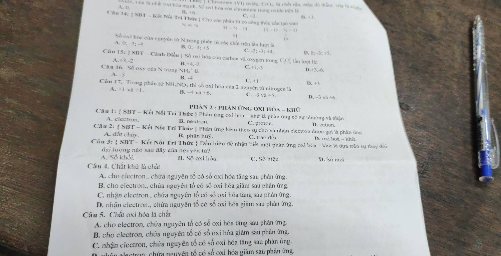 Chromium (VI) oxide, C(), , là chất rắn, màu đô thằm, vừa là mưc
side, vita là chất oxi hóa mạnh. Số oxi hóa của chromium trong oxide trên là
A. 0. B. 16 C. +2.
D. +3.
Câu 14: |SBT-K ết Nổi Trí Thức  Cho các phân tử có công thức cầu tạo sau:
N=N H-N-11 11 -()-N=0
1
6
Số oxi hóa của nguyên tử N trong phân tử các chất trên lần lượt là
A. 0:-3:-4
B. 0:-3:+5
C. -3:-3:+4. D. 0; -3; +5.
Câu 15:  SBT - Cánh Diều  Số oxi hóa của carbon và oxygen trong C_2O_4^((2-) lần lượt là:
A.+3.-2 B.+4.-2 C. +1,-3
Câu 16. Số oxy của N trong NH₄' là
D. -3,-6
B. -4
A. -3 C. +1 D. +3
Câu 17. Trong phân tử NH₄NO₃ thì số oxi hóa của 2 nguyên tử nitrogen là
A. +1va+1.
B. -4va+6. C. -3va+5. D. ~3 và +6
phản 2 : phản ứng OxI hóa - khử
Câu 1:  SBT - Kết Nối Tri Thức) Phản ứng oxi hóa - khử là phản ứng có sự nhường và nhận
A. electron. B. neutron. C. proton. D. cation.
Câu 2:  SBT - Kết Nối Tri Thức  Phản ứng kèm theo sự cho và nhận electron được gọi là phản ứng
A. đốt cháy. B. phân huỷ. C. trao đồi. D. oxi hoá - khử.
Câu 3:  SBT - Kết Nối Tri Thức  Dấu hiệu để nhận biết một phản ứng oxi hóa - khữ là dựa trên sự thay đổi
đại lượng nào sau đây của nguyên từ?
A. Số khối. B. Số oxi hóa. C. Số hiệu D. Số mol.
Câu 4. Chất khử là chất
A. cho electron., chứà nguyên tố có số oxi hóa tăng sau phản ứng.
B. cho electron., chứa nguyên tố có số oxi hóa giảm sau phản ứng.
C. nhận electron., chứa nguyên tố có số oxi hóa tăng sau phản ứng.
D. nhận electron., chứa nguyên tố có số oxi hóa giảm sau phản ứng.
Câu 5. Chất oxi hóa là chất
A. cho electron, chứa nguyên tố có số oxi hóa tăng sau phản ứng.
B. cho electron, chứa nguyên tố có số oxi hóa giảm sau phản ứng.
C. nhận electron, chứa nguyên tố có số oxi hóa tăng sau phản ứng.
electron, chứa nguyên tố có số oxi hóa giảm sau phản ứng.