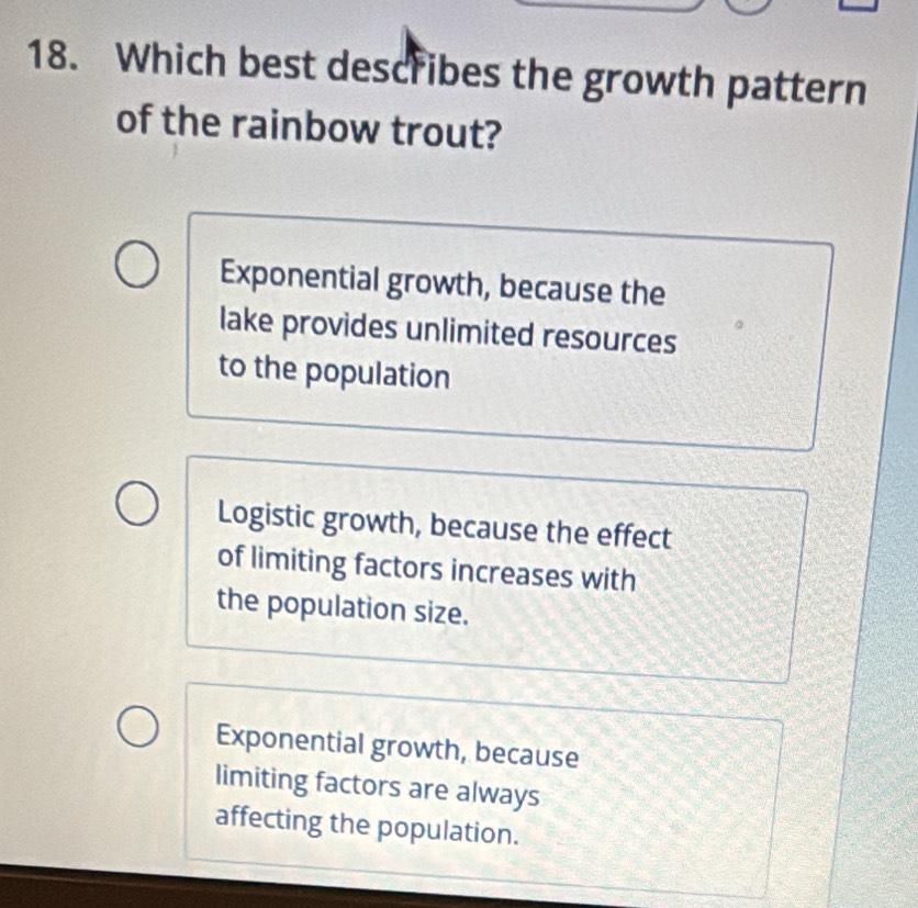 Which best describes the growth pattern
of the rainbow trout?
Exponential growth, because the
lake provides unlimited resources
to the population
Logistic growth, because the effect
of limiting factors increases with
the population size.
Exponential growth, because
limiting factors are always
affecting the population.