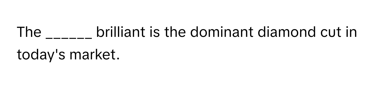 The ______ brilliant is the dominant diamond cut in today's market.
