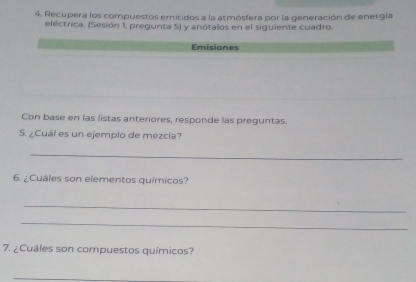 Recupera los compuestos emitidos a la atmósfera por la generación de energía 
eléctrica. (Sesión 1, pregunta 5) y anótalos en el siguiente cuadro. 
Emisiones 
Con base en las listas anteriores, responde las preguntas. 
5. ¿Cuáí es un ejemplo de mezcía? 
_ 
6. ¿Cuáles son elementos químicos? 
_ 
_ 
7. ¿Cuáles son compuestos químicos? 
_