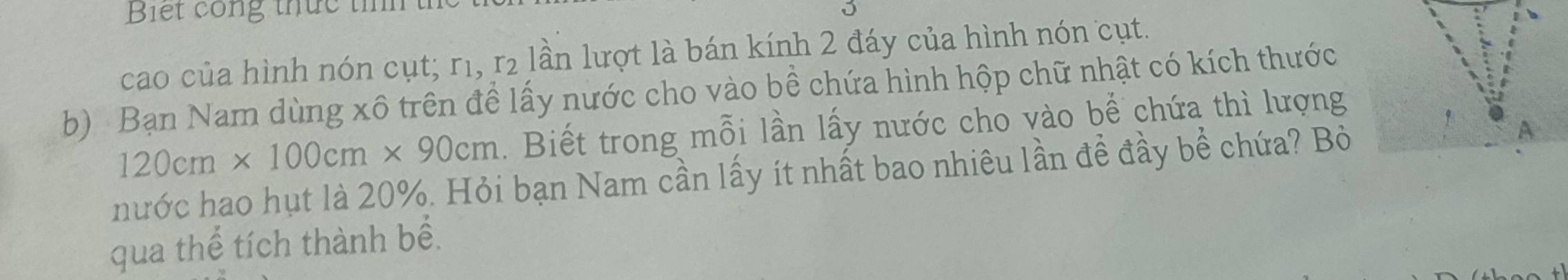 Biết công thức tính 
cao của hình nón cụt; r1, r₂ lần lượt là bán kính 2 đáy của hình nón cụt. 
b) Bạn Nam dùng xô trên đề lấy nước cho vào bề chứa hình hộp chữ nhật có kích thước
120cm* 100cm* 90cm. Biết trong mỗi lần lấy nước cho vào bể chứa thì lượng 
hước hao hụt là 20%. Hỏi bạn Nam cần lấy ít nhất bao nhiêu lần đề đầy bề chứa? Bỏ A 
qua thể tích thành bề.