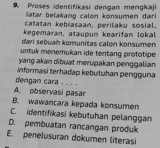 Proses identifikasi dengan mengkaji
latar belakang calon konsumen dari
catatan kebiasaan, perilaku sosial,
kegemaran, ataupun kearifan lokal
dari sebuah komunitas calon konsumen
untuk menemukan ide tentang prototipe
yang akan dibuat merupakan penggalian
informasi terhadap kebutuhan pengguna
dengan cara . . . .
A. observasi pasar
B. wawancara kepada konsumen
C. identifikasi kebutuhan pelanggan
D. pembuatan rancangan produk
E. penelusuran dokumen literasi