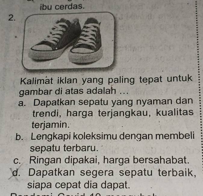 ibu cerdas.
2.
Kalimat iklan yang paling tepat untuk
gambar di atas adalah ...
a. Dapatkan sepatu yang nyaman dan
trendi, harga terjangkau, kualitas
terjamin.
b. Lengkapi koleksimu dengan membeli
sepatu terbaru.
c. Ringan dipakai, harga bersahabat.
d. Dapatkan segera sepatu terbaik,
siapa cepat dia dapat.