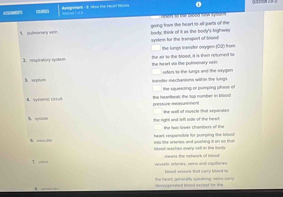 Assignment - 8. How the Heart Works QUESTION 3 o 21
ASSIGNMENTS COURSES Assempt 1 of 3
refers to the blood flow system 
going from the heart to all parts of the
1. pulmonary vein body; think of it as the body's highway
system for the transport of blood
the lungs transfer oxygen (02) from
2. respiratory system the air to the blood, it is then returned to
the heart via the pulmonary vein
refers to the lungs and the oxygen
3. septum transfer mechanisms within the lungs
the squeezing or pumping phase of
4、 systemic circuit the heartbeat; the top number in blood
pressure measurement
the wall of muscle that separates
5、 systole
the right and left side of the heart
the two lower chambers of the
6. vascular heart; responsible for pumping the blood
into the arteries and pushing it on so that
blood reaches every cell in the body
means the network of blood
7. veins
vessels: arteries, veins and capillaries
blood vessels that carry blood to
the heart; generally speaking, veins carry
8. ventricles deoxygenated blood except for the