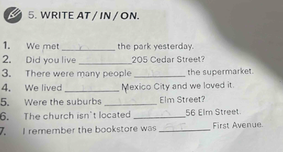 WRITE AT / IN / ON. 
1. We met _the park yesterday. 
2. Did you live _ 205 Cedar Street? 
3. There were many people_ the supermarket. 
4. We lived _Mexico City and we loved it. 
5. Were the suburbs _Elm Street? 
6. The church isn't located _ 56 Elm Street. 
7. I remember the bookstore was _First Avenue.