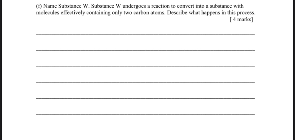 Name Substance W. Substance W undergoes a reaction to convert into a substance with 
molecules effectively containing only two carbon atoms. Describe what happens in this process. 
[ 4 marks] 
_ 
_ 
_ 
_ 
_ 
_