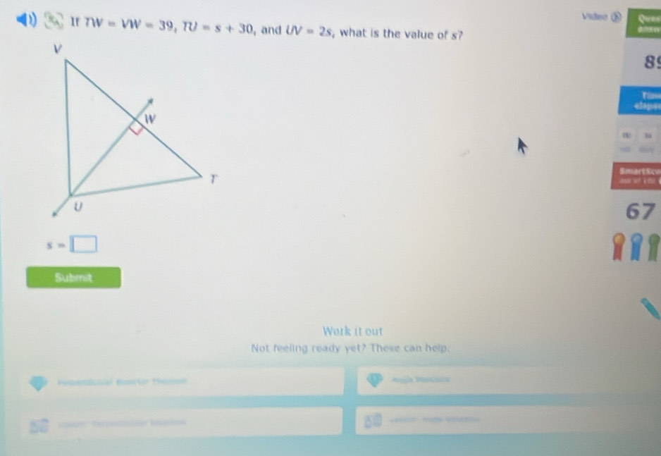 video ⑧ 
If TW=VW=39, TU=s+30 , and UV=2s , what is the value of s? 
8 
etapa 
la 
SmartScv 

67
s=□
a 
Submit 
Work it out 
Not feeling ready yet? These can help. 
pión Prn Angla Dsttoa