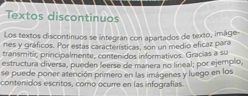 Textos discontinuos 
Los textos discontinuos se integran con apartados de texto, imáge- 
nes y gráficos. Por estas características, son un medio eficaz para 
transmítir, principalmente, contenidos informativos. Gracias a su 
estructura diversa, pueden leerse de manera no lineal; por ejemplo, 
se puede poner atención primero en las imágenes y luego en los 
contenidos escritos, como ocurre en las infografías.