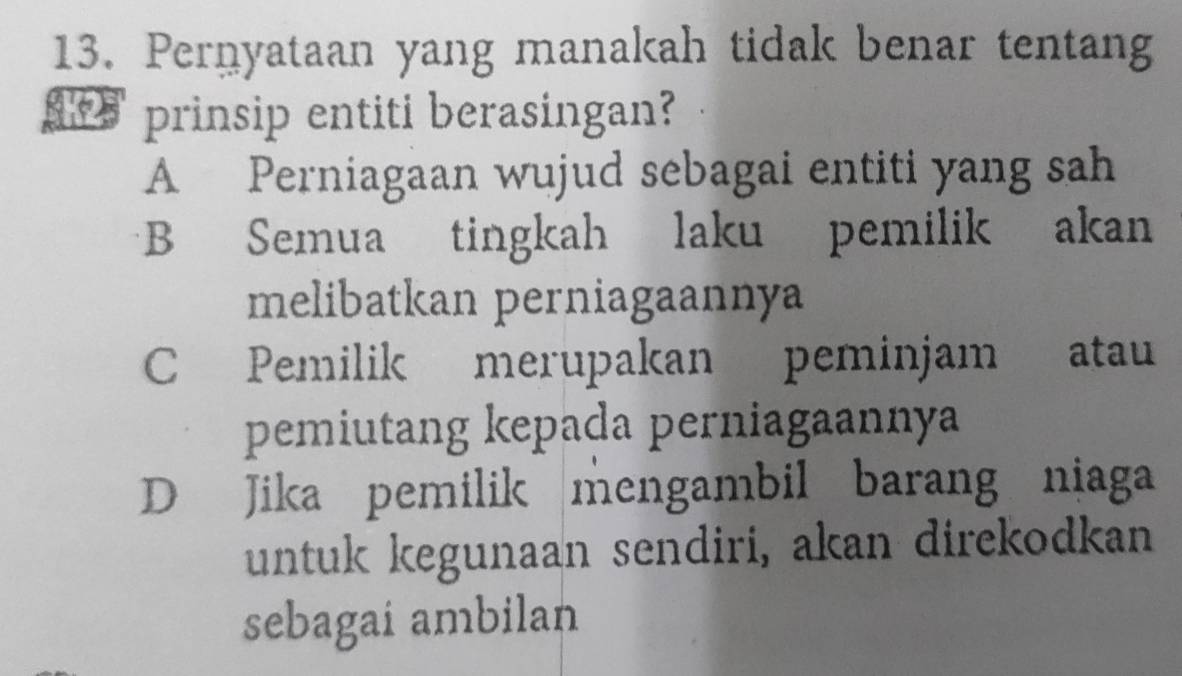 Pernyataan yang manakah tidak benar tentang
prinsip entiti berasingan?
A Perniagaan wujud sebagai entiti yang sah
B Semua tingkah laku pemilik akan
melibatkan perniagaannya
C Pemilik merupakan peminjam atau
pemiutang kepada perniagaannya
D Jika pemilik mengambil barang niaga
untuk kegunaan sendiri, akan direkodkan
sebagai ambilan