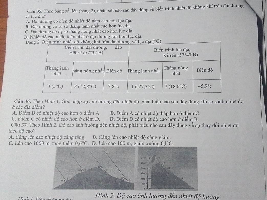 Theo bảng số liệu (bảng 2), nhận xét nào sau đây đúng về biến trình nhiệt độ không khí trên đại dương
và lục địa?
A. Đại dương có biên độ nhiệt độ năm cao hơn lục địa.
B. Đại dương có trị số tháng lạnh nhất cao hơn lục địa.
C. Đại dương có trị số tháng nóng nhất cao hơn lục địa.
D. Nhiệt độ cao nhất, thấp nhất ở đại dương lớn hơn lục địa.
Biệộ không khí trên đại dương và lục địa (^circ C)
Câu 36. Theo Hình 1. Góc nhập xạ ảnh hưởng đến nhiệt độ, phát biểu nào sau đây đúng khi so sánh nhiệt độ
ở các địa điểm?
A. Điểm B có nhiệt độ cao hơn ở điểm A. B. Điểm A có nhiệt độ thấp hơn ở điểm C.
C. Điểm C có nhiệt độ cao hơn ở điểm D. D. Điểm D có nhiệt độ cao hơn ở điểm B.
Câu 37. Theo Hình 2. Độ cao ảnh hưởng đến nhiệt độ, phát biểu nào sau đây đúng về sự thay đổi nhiệt độ
theo độ cao?
A. Càng lên cao nhiệt độ càng tăng. B. Càng lên cao nhiệt độ càng giảm.
C. Lên cao 1000 m, tăng thêm 0,6°C. D. Lên cao 100 m, giảm xuống 0,1°C.
2000
2000 
2000
1500
1030 w
500
  
Hình 1
Hình 2. Độ cao ảnh hưởng đến nhiệt độ hưởng