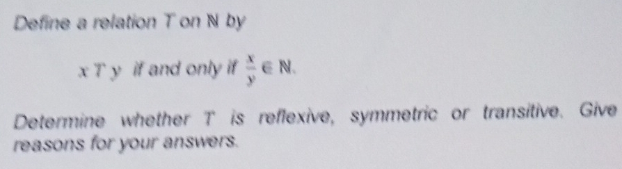 Define a relation T on N by
x7y if and only if  x/y ∈ N. 
Determine whether T is reflexive, symmetric or transitive. Give
reasons for your answers.