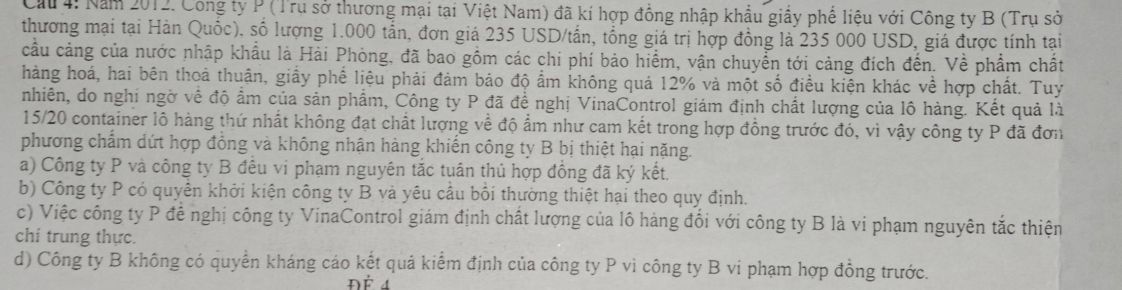 Cầu 4: Năm 2012. Cong ty P (Trụ sở thương mại tại Việt Nam) đã kí hợp đồng nhập khẩu giấy phế liệu với Công ty B (Trụ sở
thương mại tại Hàn Quốc), số lượng 1.000 tấn, đơn giá 235 USD/tấn, tổng giá trị hợp đồng là 235 000 USD, giá được tính tại
cầu cảng của nước nhập khẩu là Hải Phòng, đã bao gồm các chi phí bảo hiểm, vận chuyển tới cảng đích đến. Về phẩm chất
hàng hoá, hai bên thoả thuận, giấy phế liệu phải đảm bảo độ ẩm không quá 12% và một số điều kiện khác về hợp chất. Tuy
nhiên, do nghi ngờ về độ ẩm của sản phẩm, Công ty P đã đề nghị VinaControl giám định chất lượng của lô hàng. Kết quả là
15/20 container lô hàng thứ nhất không đạt chất lượng về độ ẩm như cam kết trong hợp đồng trước đó, vì vậy công ty P đã đơn
phương chẩm đứt hợp đồng và không nhận hàng khiến công ty B bị thiệt hại nặng.
a) Công ty P và công ty B đều vi phạm nguyên tắc tuân thủ hợp đồng đã ký kết.
b) Công ty P có quyển khởi kiện công ty B và yêu cầu bồi thường thiệt hại theo quy định.
c) Việc công ty P để nghị công ty VinaControl giám định chất lượng của lô hàng đối với công ty B là vi phạm nguyên tắc thiện
chí trung thực.
d) Công ty B không có quyển kháng cáo kết quả kiểm định của công ty P vì công ty B vi phạm hợp đồng trước.
ĐÉ 4