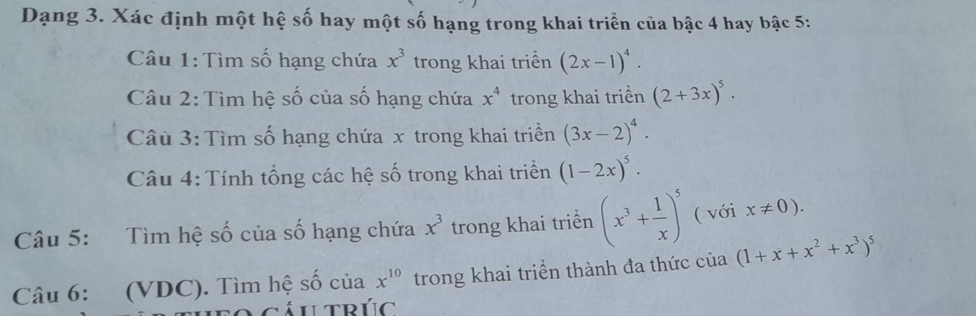 Dạng 3. Xác định một hệ số hay một số hạng trong khai triển của bậc 4 hay bậc 5: 
Câu 1:Tìm số hạng chứa x^3 trong khai triển (2x-1)^4. 
Câu 2: Tìm hệ số của số hạng chứa x^4 trong khai triển (2+3x)^5. 
Câu 3: Tìm số hạng chứa x trong khai triền (3x-2)^4. 
Câu 4: Tính tổng các hệ số trong khai triển (1-2x)^5. 
Câu 5: Tìm hệ số của số hạng chứa x^3 trong khai triển (x^3+ 1/x )^5 ( với x!= 0). 
Câu 6: (VDC). Tìm hệ số của x^(10) trong khai triển thành đa thức của (1+x+x^2+x^3)^5
fo cáutrúc