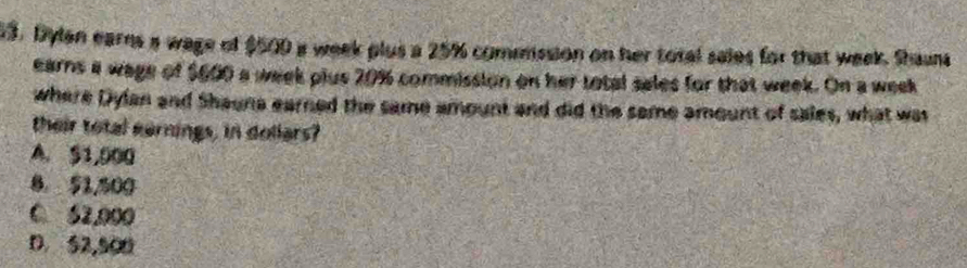 Dylen earns a wage of $500 a week plus a 25% comnssion on her total sales for that week. Shans
earns a wage of $600 a week plus 20% commission on her total sales for that week. On a week
where Dylan and Shaune earned the same amount and did the same amount of sales, what was
their total earnings, in dollars?
A. $1,000
8 51,500
0 62,000
D 52,500