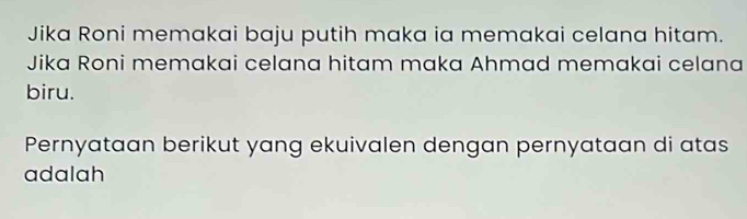 Jika Roni memakai baju putih maka ia memakai celana hitam. 
Jika Roni memakai celana hitam maka Ahmad memakai celana 
biru. 
Pernyataan berikut yang ekuivalen dengan pernyataan di atas 
adalah