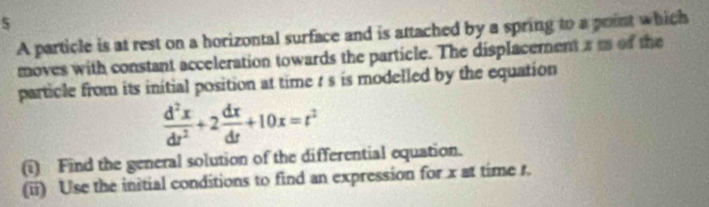 A particle is at rest on a horizontal surface and is attached by a spring to a point which 
moves with constant acceleration towards the particle. The displacement a m of the 
particle from its initial position at time t s is modelled by the equation
 d^2x/dt^2 +2 dx/dt +10x=t^2
(i) Find the general solution of the differential equation. 
(ii) Use the initial conditions to find an expression for x at time r.