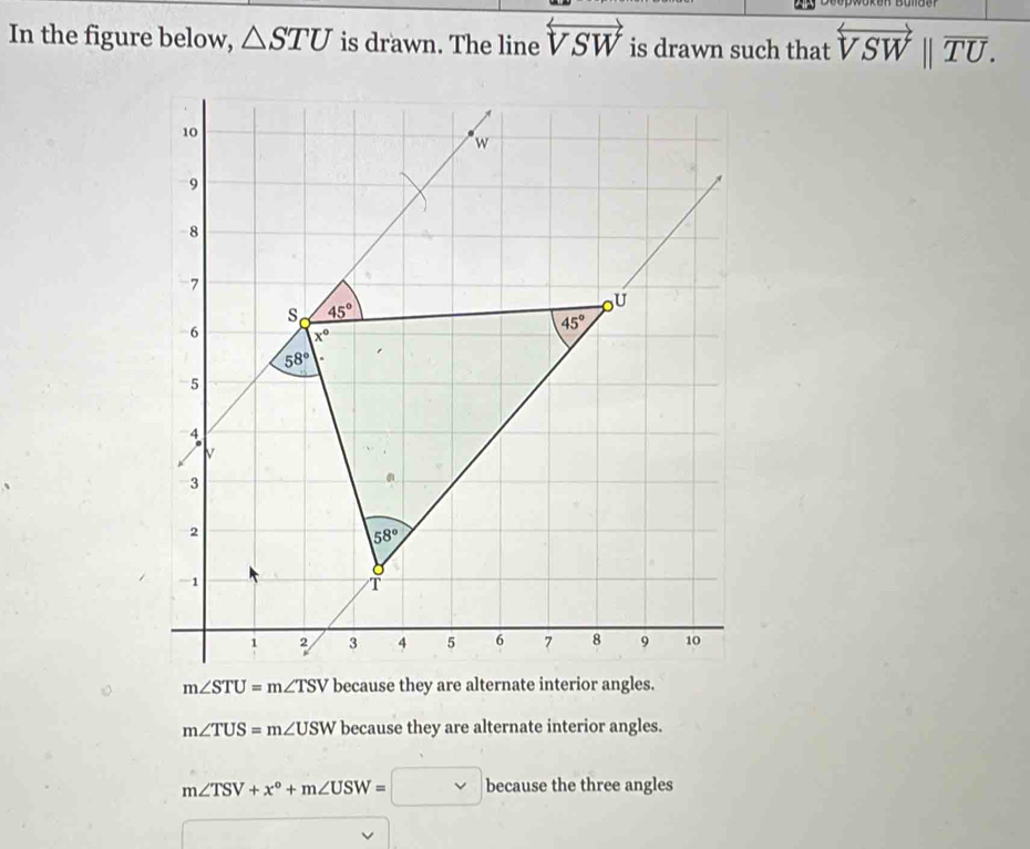 In the figure below, △ STU is drawn. The line overleftrightarrow VSW is drawn such that overleftrightarrow VSWbeginvmatrix endvmatrix overline TU.
m∠ TUS=m∠ USW because they are alternate interior angles.
m∠ TSV+x°+m∠ USW=□ because the three angles