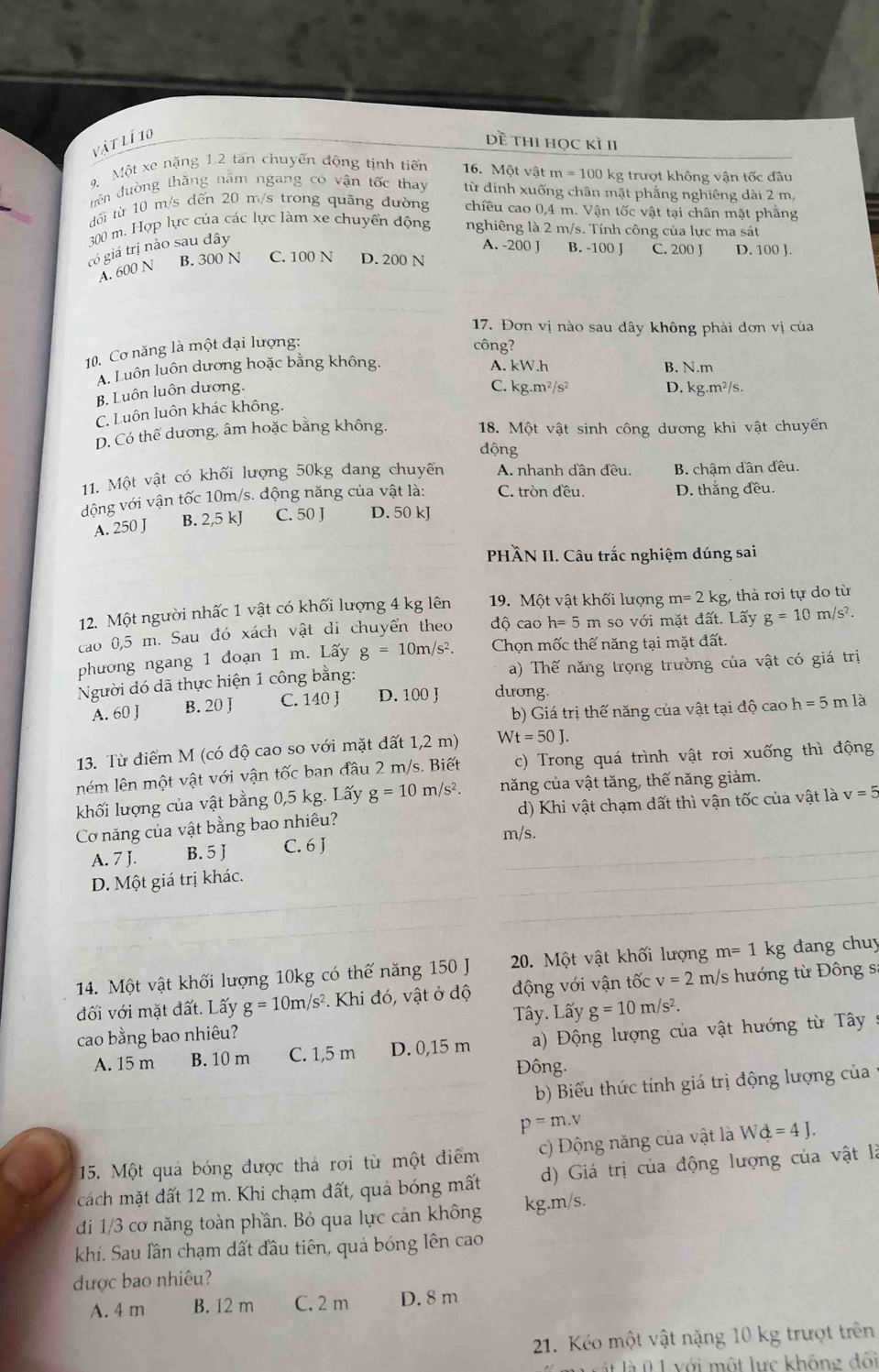 vật lí 10
Dề thi học kì II
9 Một xe nặng 1.2 tan chuyển động tịnh tiến  16. Một vật m = 100 kg trượt không vận tốc đầu
tiên đường thắng năm ngang có vận tốc thay từ đinh xuống chân mặt phẳng nghiêng dài 2 m,
đối từ 10 m/s dến 20 m/s trong quãng đường chiều cao 0,4 m. Vận tốc vật tại chân mặt phẳng
300 m. Hợp lực của các lực làm xe chuyển động nghiêng là 2 m/s. Tính công của lực ma sát
có giá trị nào sau đây
A. -200 J B. -100 J C. 200 J D. 100 J.
B. 300 N C. 100 N D. 200 N
A. 600 N
17. Đơn vị nào sau dây không phải dơn vị của
10. Cơ năng là một đại lượng: công?
A. Luôn luôn dương hoặc bằng không. A. kW.h B. N.m
B. Luôn luôn dương.
C. kg.m²/s² D. kg m^2/s
C. Luôn luôn khác không.
D. Có thể dương, âm hoặc bằng không. 18. Một vật sinh công dương khi vật chuyến
động
11. Một vật có khối lượng 50kg đang chuyến A. nhanh dần đều. B. chậm dân đều.
động với vận tốc 10m/s. động năng của vật là: C. tròn đều. D. thắng đều.
A. 250 J B. 2,5 kJ C. 50 J D. 50 kJ
PHÂN II. Câu trắc nghiệm dúng sai
12. Một người nhấc 1 vật có khối lượng 4 kg lên  19. Một vật khối lượng m=2kg thả rơi tự do từ
cao 0,5 m. Sau đó xách vật di chuyển theo độ cao h= 5 m so với mặt đất. Lấy g=10m/s^2.
phương ngang 1 đoạn 1 m. Lấy g=10m/s^2. Chọn mốc thế năng tại mặt đất.
Người đó dã thực hiện 1 công bằng: a) Thế năng trọng trường của vật có giá trị
A. 60 ] B. 20 J C. 140 J D. 100 J duong.
b) Giá trị thế năng của vật tại độ cao h=5m là
13. Từ điểm M (có độ cao so với mặt đất 1,2 m) Wt=50J.
ném lên một vật với vận tốc ban đầu 2 m/s. Biết c) Trong quá trình vật rơi xuống thì động
khối lượng của vật bằng 0,5 kg. Lấy g=10m/s^2. năng của vật tăng, thế năng giảm.
Cơ năng của vật bằng bao nhiêu? d) Khi vật chạm dất thì vận tốc của vật là v=5
A. 7 J. B. 5 J C. 6 J
m/s.
D. Một giá trị khác.
14. Một vật khối lượng 10kg có thế năng 150 J  20. Một vật khối lượng m=1kg đang chuy
đối với mặt đất. Lấy g=10m/s^2. Khi đó, vật ở độ động với vận tốc v=2m /s hướng từ Đông s
Tây. Lấy g=10m/s^2.
cao bằng bao nhiêu?
A. 15 m B. 10 m C. 1,5 m D. 0,15 m  a) Động lượng của vật hướng từ Tây :
Đông.
b) Biểu thức tính giá trị động lượng của
p=m.v
15. Một quả bóng được thả rơi từ một điểm c) Động năng của vật là Wd=4J.
cách mặt đất 12 m. Khi chạm đất, quả bóng mất d) Giá trị của động lượng của vật là
đi 1/3 cơ năng toàn phần. Bỏ qua lực cản không kg.m/s.
khí. Sau Iầân chạm dất đầu tiên, quả bóng lên cao
được bao nhiêu?
A. 4 m B. 12 m C. 2 m D. 8 m
21. Kéo một vật nặng 10 kg trượt trên
vát là 0  1 với một lực không đối