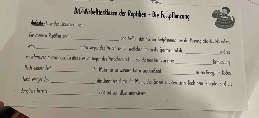 Die Wirbeltierklasse der Reptilien - Die Forpflanzung 
Aufgabe; Fülle den Lückentext aus. 
Die meisten Reptilien sind_ und treffen sich nur zur Fortpflanzung. Bei der Paarung gibt das Männchen 
seine_ in den Körper des Weibchens. Im Weibchen treffen die Spermien auf die_ und sie 
verschmelzen miteinander. Da dies alles im Körper des Weibchens abläuft, spricht man hier von einer_ Befruchtung. 
Nach einiger Zeit _die Weibchen an warmen Orten anschließend _in ein Gelege im Boden. 
Nach einiger Zeit _die Jungtiere durch die Wärme des Bodens aus den Eiern. Nach dem Schlüpfen sind die 
Jungtiere bereits_ und auf sich allein angewiesen.