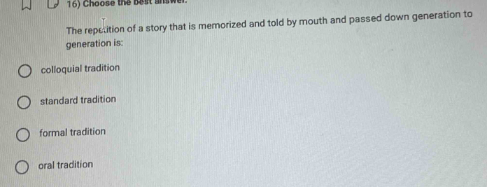 Choose the best answer.
The repetition of a story that is memorized and told by mouth and passed down generation to
generation is:
colloquial tradition
standard tradition
formal tradition
oral tradition