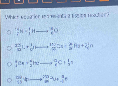 Which equation represents a fission reaction?
_7^(14)N+_1^1Hto _8^(15)O
_(92)^(235)U+_0^1nto _(55)^(140)Cs+_(37)^(94)Rb+2_0^1n
_4^9Be+_2^4Heto _8^(12)C+_0^1n
_(93)^(239)Npto _(94)^(239)Pu+_(-1)^0e