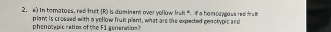 In tomatoes, red fruit (R) is dominant over yellow fruit *. If a homozygous red fruit 
plant is crossed with a yellow fruit plant, what are the expected genotypic and 
phenotypic ratios of the F1 generation?