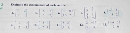 Evaluate the determinant of each matrix. 
4) 
4. beginbmatrix 7&2 0&-3endbmatrix 5. beginbmatrix 6&2 -6&-2endbmatrix 6. beginbmatrix 0&0.5 1.5&2endbmatrix 7. beginbmatrix  1/2 & 2/3   3/5 & 1/4 endbmatrix 8. beginbmatrix -1&3 5&2endbmatrix
9. beginbmatrix -2&0 2&-1endbmatrix 10. beginbmatrix 5&3 -2&1endbmatrix 11. beginbmatrix 5&2 1&3endbmatrix 12. beginbmatrix 2&-1 5&-4endbmatrix 13. beginbmatrix -4&3 2&0endbmatrix