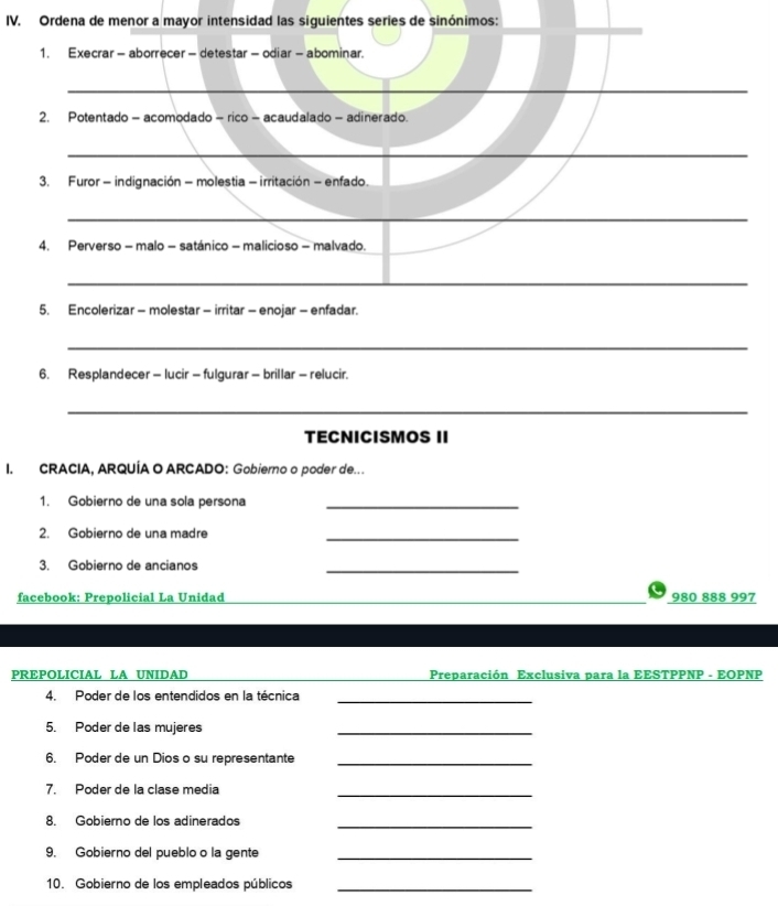Ordena de menor a mayor intensidad las siguientes series de sinónimos: 
1. Execrar - aborrecer - detestar - odiar - abominar. 
2. Potentado - acomodado - rico - acaudalado - adinerado. 
_ 
3. Furor - indignación - molestia - irritación - enfado. 
_ 
_ 
_ 
4. Perverso - malo - satánico - malicioso - malvado. 
_ 
__ 
5. Encolerizar - molestar - irritar - enojar - enfadar. 
_ 
_ 
6. Resplandecer - lucir - fulgurar - brillar - relucir. 
_ 
TECNICISMOS II 
I. CRACIA, ARQUÍA O ARCADO: Gobierno o poder de.. 
1. Gobierno de una sola persona_ 
2. Gobierno de una madre_ 
3. Gobierno de ancianos_ 
facebook: Prepolicial La Unidad 980 888 997 
PREPOLICIAL LA UNIDAD Preparación Exclusiva para la EESTPPNP - EOPNP 
4. Poder de los entendidos en la técnica_ 
5. Poder de las mujeres 
_ 
6. Poder de un Dios o su representante_ 
7. Poder de la clase media_ 
8. Gobierno de los adinerados_ 
9. Gobierno del pueblo o la gente_ 
10. Gobierno de los empleados públicos_