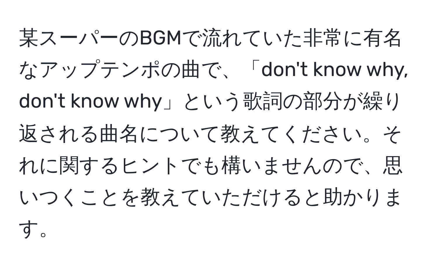 某スーパーのBGMで流れていた非常に有名なアップテンポの曲で、「don't know why, don't know why」という歌詞の部分が繰り返される曲名について教えてください。それに関するヒントでも構いませんので、思いつくことを教えていただけると助かります。