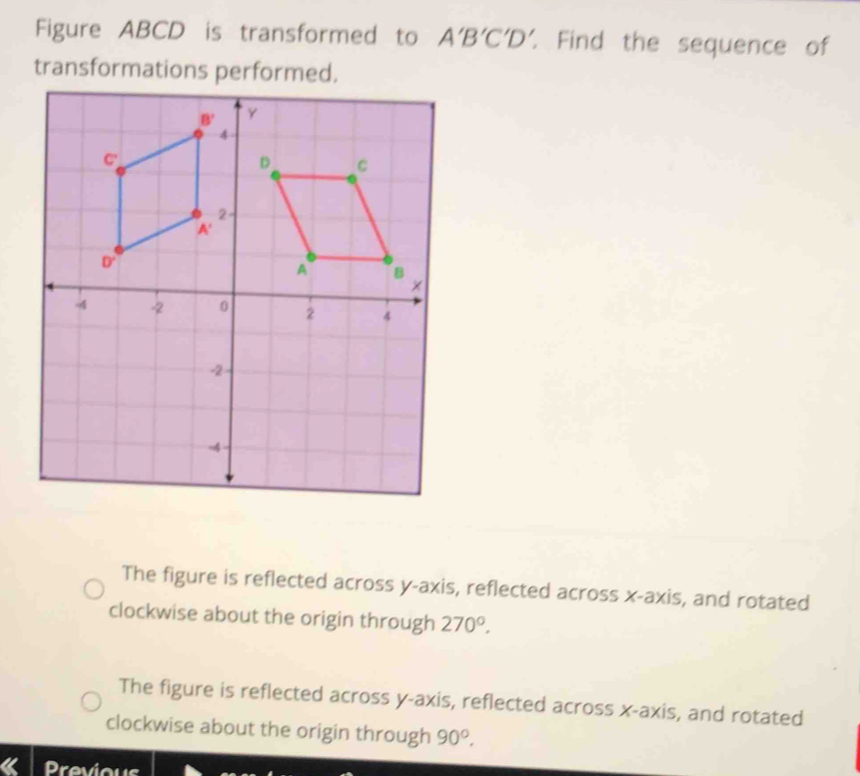 Figure ABCD is transformed to A'B'C'D'. Find the sequence of
transformations performed.
The figure is reflected across y-axis, reflected across x-axis, and rotated
clockwise about the origin through 270°.
The figure is reflected across y-axis, reflected across x-axis, and rotated
clockwise about the origin through 90°.
Previous