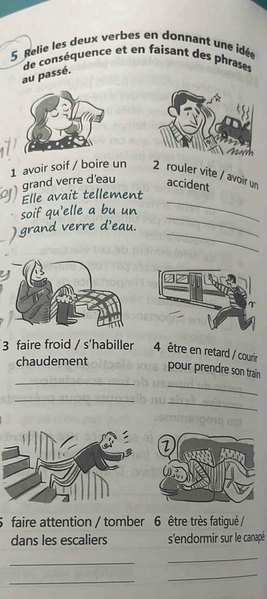 Relie les deux verbes en donnant une idée 
de conséquence et en faisant des phrases 
au passé. 
1 avoir soif / boire un 2 rouler vite / avoir un 
grand verre d'eau accident 
_ 
Elle avait tellement 
soif qu'elle a bu un 
_ 
) grand verre d'eau. 
_ 
3 faire froid / s’habiller 4 être en retard / courir 
chaudement 
_ 
pour prendre son train 
_ 
_ 
_ 
5 faire attention / tomber 6 être très fatigué / 
dans les escaliers s'endormir sur le canapé 
_ 
_ 
_ 
_