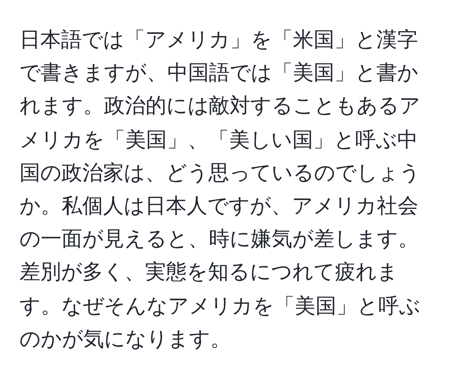 日本語では「アメリカ」を「米国」と漢字で書きますが、中国語では「美国」と書かれます。政治的には敵対することもあるアメリカを「美国」、「美しい国」と呼ぶ中国の政治家は、どう思っているのでしょうか。私個人は日本人ですが、アメリカ社会の一面が見えると、時に嫌気が差します。差別が多く、実態を知るにつれて疲れます。なぜそんなアメリカを「美国」と呼ぶのかが気になります。