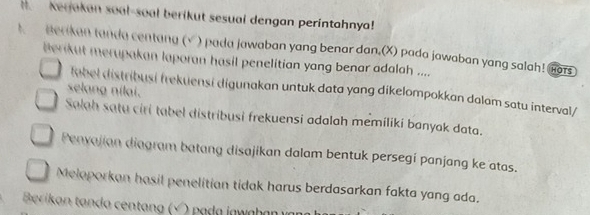 Kerjakan soal-soal berikut sesual dengan perintahnya! 
t Berikan tanda centang (√ ) pada jawaban yang benar dan,(X) pada jawaban yang salah! Gors 
Berikut merupakan laporan hasil penelitian yang benar adalah .... 
selang nilai. 
fabel distribusi frekuensi digunakan untuk data yang dikelompokkan dalam satu interval/ 
Salah satu ciri tabel distribusi frekuensi adalah memiliki banyak data. 
Penyajian diagram batang disajikan dalam bentuk persegi panjang ke atas. 
Meloporkan hasil penelitian tidak harus berdasarkan fakta yang ada. 
Berikan tanda centang (√ ) pada jawaha