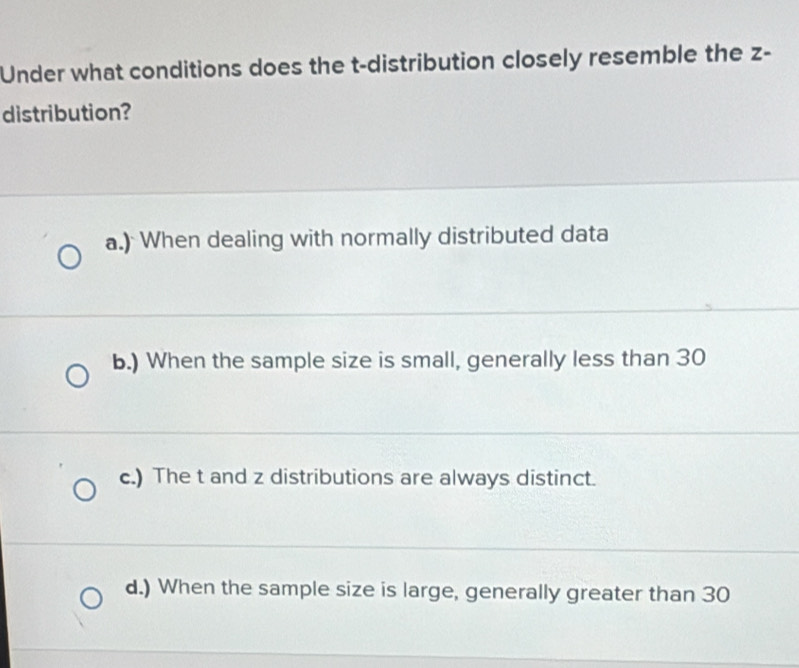 Under what conditions does the t-distribution closely resemble the z -
distribution?
a.) When dealing with normally distributed data
b.) When the sample size is small, generally less than 30
c.) The t and z distributions are always distinct.
d.) When the sample size is large, generally greater than 30