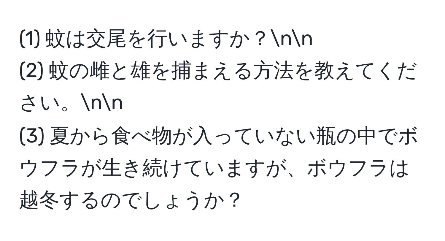 (1) 蚊は交尾を行いますか？nn
(2) 蚊の雌と雄を捕まえる方法を教えてください。nn
(3) 夏から食べ物が入っていない瓶の中でボウフラが生き続けていますが、ボウフラは越冬するのでしょうか？