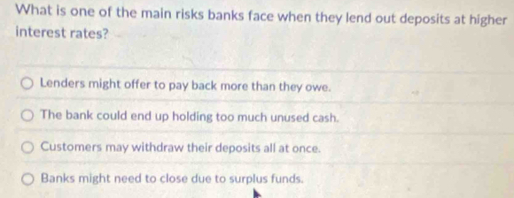 What is one of the main risks banks face when they lend out deposits at higher
interest rates?
Lenders might offer to pay back more than they owe.
The bank could end up holding too much unused cash.
Customers may withdraw their deposits all at once.
Banks might need to close due to surplus funds.