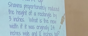 Shawna proportionately reduced 
the height of a rechange by
3 inches. What is the new 
wdth if it was oniginaly 24
inches wide and 12 inches tol