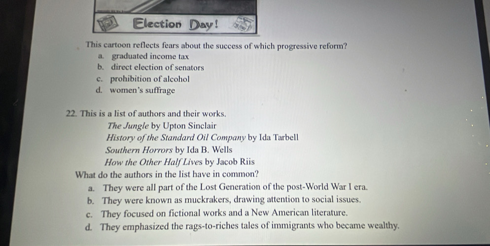 Election Day!
This cartoon reflects fears about the success of which progressive reform?
a. graduated income tax
b. direct election of senators
c. prohibition of alcohol
d. women’s suffrage
22. This is a list of authors and their works.
The Jungle by Upton Sinclair
History of the Standard Oil Company by Ida Tarbell
Southern Horrors by Ida B. Wells
How the Other Half Lives by Jacob Riis
What do the authors in the list have in common?
a. They were all part of the Lost Generation of the post-World War I era.
b. They were known as muckrakers, drawing attention to social issues.
c. They focused on fictional works and a New American literature.
d. They emphasized the rags-to-riches tales of immigrants who became wealthy.